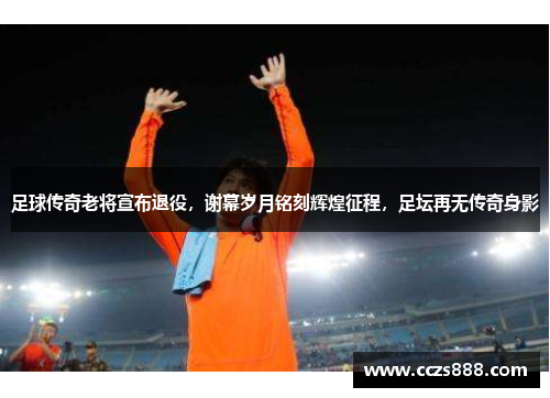 足球传奇老将宣布退役，谢幕岁月铭刻辉煌征程，足坛再无传奇身影