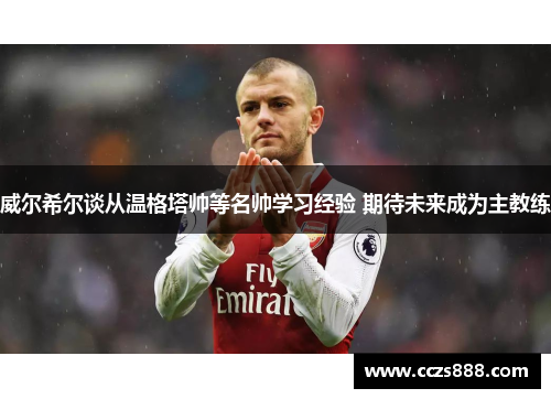 威尔希尔谈从温格塔帅等名帅学习经验 期待未来成为主教练