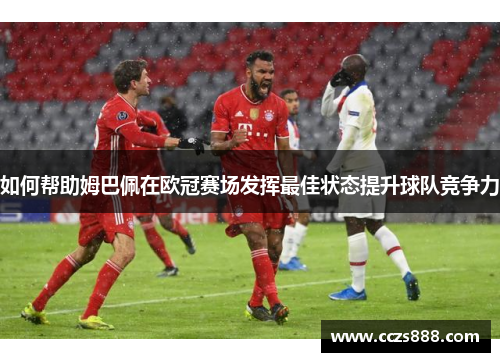 如何帮助姆巴佩在欧冠赛场发挥最佳状态提升球队竞争力