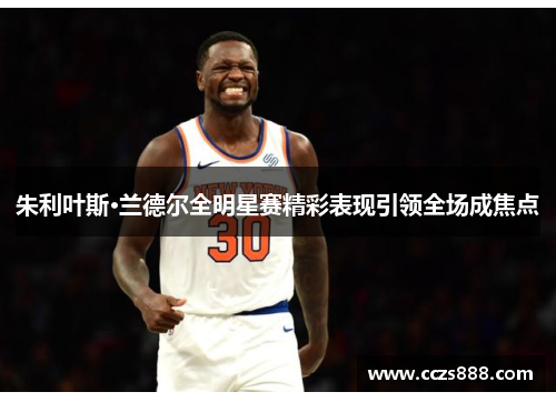 朱利叶斯·兰德尔全明星赛精彩表现引领全场成焦点