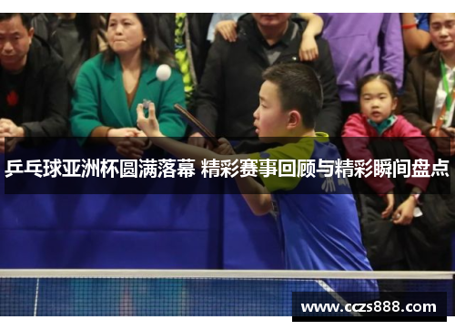 乒乓球亚洲杯圆满落幕 精彩赛事回顾与精彩瞬间盘点