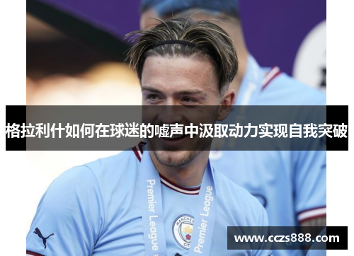 格拉利什如何在球迷的嘘声中汲取动力实现自我突破