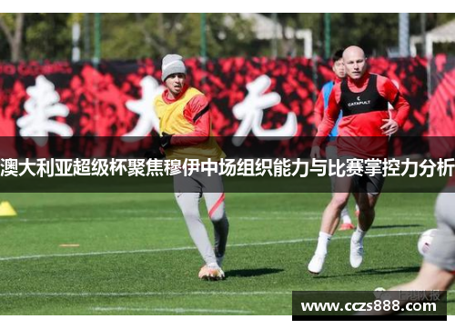 澳大利亚超级杯聚焦穆伊中场组织能力与比赛掌控力分析